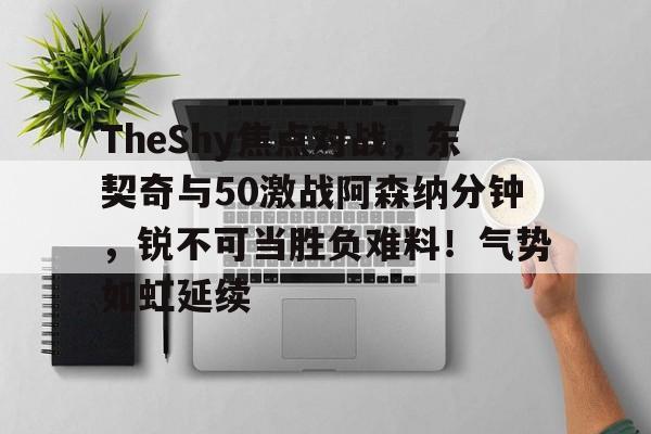 ayx爱游戏官网-TheShy焦点对战，东契奇与50激战阿森纳分钟，锐不可当胜负难料！气势如虹延续的简单介绍