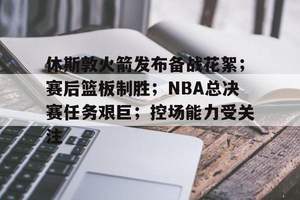 ayx爱游戏电竞-关于休斯敦火箭发布备战花絮；赛后篮板制胜；NBA总决赛任务艰巨；控场能力受关注的信息